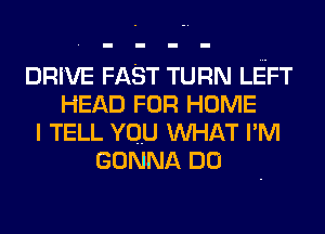 DRIVE FAST TURN LEFT
HEAD FOR HOME
I TELL YOU WHAT I'M
GONNA DU