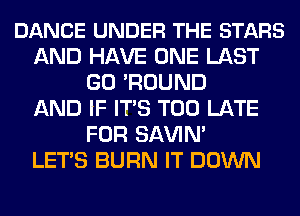 DANCE UNDER THE STARS
AND HAVE ONE LAST
GO 'ROUND
AND IF ITS TOO LATE
FOR SAWN'

LETS BURN IT DOWN