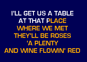 I'LL GET US A TABLE
AT THAT PLACE
WHERE WE MET
THEY'LL BE ROSES
'A PLENTY
AND WINE FLOINIM RED