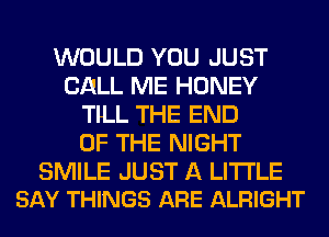 WOULD YOU JUST
CALL ME HONEY
TlLL THE END
OF THE NIGHT

SMILE JUST A LITTLE
SAY THINGS ARE ALRIGHT