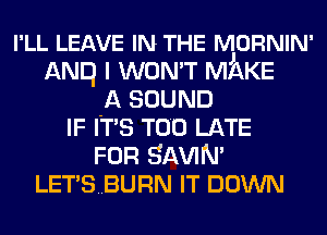 I'LL LEAVE IN THE NjORNIN'
ANE) I WON'T MAKE
A SOUND
IF ITS TOO LATE
FOR SAWN'
LETSBURN IT DOWN