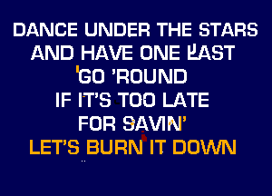 DANCE UNDER THE STARS
AND HAVE ONE EAST
IGO 'ROUND
IF ITS TOO LATE
FOR SAWN'

LETS BURN IT DOWN