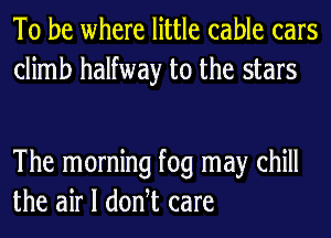 To be where little cable cars
climb halfway to the stars

The morning fog may chill
the air I donht care