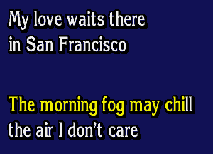 My love waits there
in San Francisco

The morning fog may chill
the air I donl care