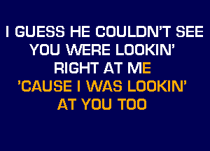 I GUESS HE COULDN'T SEE
YOU WERE LOOKIN'
RIGHT AT ME
'CAUSE I WAS LOOKIN'
AT YOU TOO