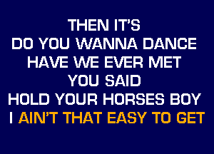 THEN ITS
DO YOU WANNA DANCE
HAVE WE EVER MET
YOU SAID
HOLD YOUR HORSES BOY
I AIN'T THAT EASY TO GET