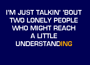 I'M JUST TALKIN' 'BOUT
TWO LONELY PEOPLE
WHO MIGHT REACH
A LITTLE
UNDERSTANDING