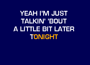 YEAH I'M JUST
TALKIN' 'BOUT
A LITTLE BIT LATER

TONIGHT