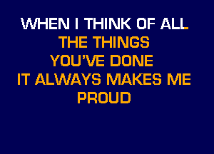 WHEN I THINK OF ALL
THE THINGS
YOU'VE DONE
IT ALWAYS MAKES ME
PROUD