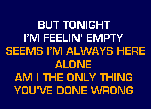 BUT TONIGHT
I'M FEELIM EMPTY
SEEMS I'M ALWAYS HERE
ALONE
AM I THE ONLY THING
YOU'VE DONE WRONG