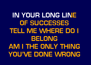 IN YOUR LONG LINE
OF SUCCESSES
TELL ME WHERE DO I
BELONG
AM I THE ONLY THING
YOU'VE DONE WRONG