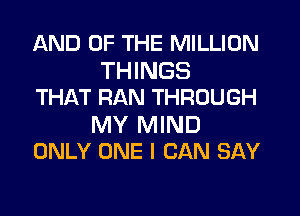 AND OF THE MILLION

THINGS
THAT RAN THROUGH

MY MIND
ONLY ONE I CAN SAY