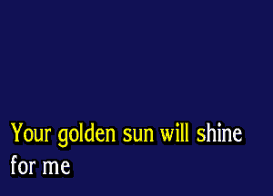 Your golden sun will shine
for me