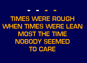 TIMES WERE ROUGH
WHEN TIMES WERE LEAN
MOST THE TIME
NOBODY SEEMED
T0 CARE