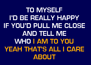 T0 MYSELF
I'D BE REALLY HAPPY
IF YOU'D PULL ME CLOSE
AND TELL ME
WHO I AM TO YOU
YEAH THAT'S ALL I CARE
ABOUT