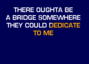 THERE OUGHTA BE
A BRIDGE SOMEINHERE
THEY COULD DEDICATE
TO ME