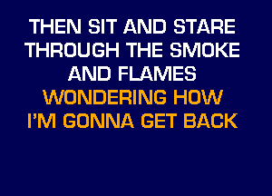 THEN SIT AND STARE
THROUGH THE SMOKE
AND FLAMES
WONDERING HOW
I'M GONNA GET BACK