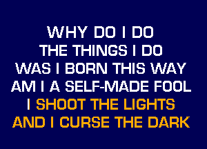 WHY DO I DO
THE THINGS I DO
WAS I BORN THIS WAY
AM I A SELF-MADE FOOL
I SHOOT THE LIGHTS
AND I CURSE THE DARK