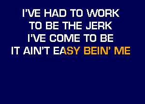 I'VE HAD TO WORK
TO BE THE JERK
I'VE COME TO BE

IT AIN'T EASY BEIN' ME