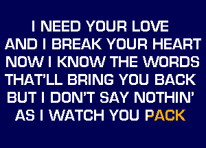 I NEED YOUR LOVE
AND I BREAK YOUR HEART
NOW I KNOW THE WORDS
THATILL BRING YOU BACK
BUT I DON'T SAY NOTHIN'

AS I WATCH YOU PACK