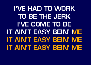 I'VE HAD TO WORK
TO BE THE JERK
I'VE COME TO BE

IT AIN'T EASY BEIN' ME
IT AIN'T EASY BEIN' ME
IT AIN'T EASY BEIN' ME