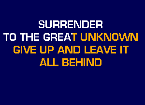 SURRENDER
TO THE GREAT UNKNOWN
GIVE UP AND LEAVE IT
ALL BEHIND