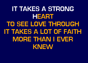 IT TAKES A STRONG
HEART
TO SEE LOVE THROUGH
IT TAKES A LOT OF FAITH
MORE THAN I EVER
KNEW