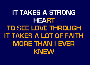 IT TAKES A STRONG
HEART
TO SEE LOVE THROUGH
IT TAKES A LOT OF FAITH
MORE THAN I EVER
KNEW