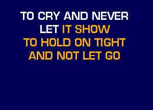 T0 CRY AND NEVER
LET IT SHOW
TO HOLD 0N TIGHT
AND NOT LET GU