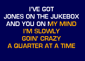 I'VE GOT
JONES ON THE JUKEBOX
AND YOU ON MY MIND
I'M SLOWLY
GOIN' CRAZY
A QUARTER AT A TIME