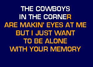 THE COWBOYS
IN THE CORNER
ARE MAKIM EYES AT ME
BUT I JUST WANT
TO BE ALONE
WITH YOUR MEMORY