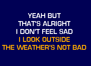 YEAH BUT
THAT'S ALRIGHT
I DON'T FEEL SAD
I LOOK OUTSIDE
THE WEATHER'S NOT BAD