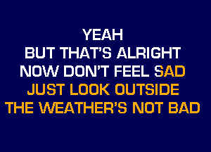 YEAH
BUT THAT'S ALRIGHT
NOW DON'T FEEL SAD
JUST LOOK OUTSIDE
THE WEATHER'S NOT BAD