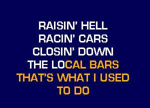 RAISIM HELL
RACIN' CARS
CLOSIM DOWN
THE LOCAL BARS
THAT'S WHAT I USED
TO DO