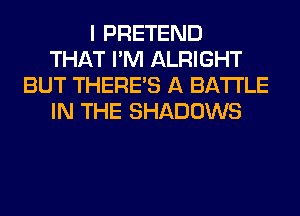 I PRETEND
THAT I'M ALRIGHT
BUT THERE'S A BATTLE
IN THE SHADOWS