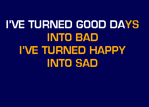 I'VE TURNED GOOD DAYS
INTO BAD
I'VE TURNED HAPPY
INTO SAD