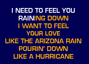 I NEED TO FEEL YOU
RAINING DOWN

I WANT TO FEEL
YOUR LOVE

LIKE THE ARIZONA RAIN
POURIN' DOWN
LIKE A HURRICANE