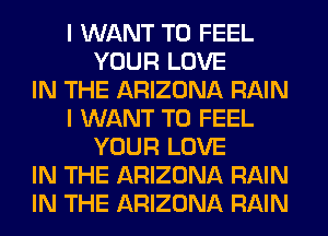 I WANT TO FEEL
YOUR LOVE
IN THE ARIZONA RAIN
I WANT TO FEEL
YOUR LOVE
IN THE ARIZONA RAIN
IN THE ARIZONA RAIN