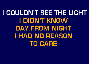 I COULDN'T SEE THE LIGHT
I DIDN'T KNOW
DAY FROM NIGHT
I HAD N0 REASON
TO CARE