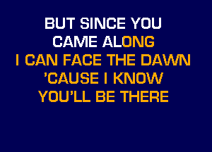 BUT SINCE YOU
CAME ALONG
I CAN FACE THE DAWN
'CAUSE I KNOW
YOU'LL BE THERE