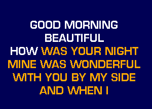 GOOD MORNING
BEAUTIFUL
HOW WAS YOUR NIGHT
MINE WAS WONDERFUL
WITH YOU BY MY SIDE
AND WHEN I