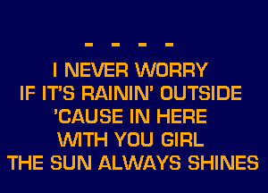 I NEVER WORRY
IF ITS RAINIM OUTSIDE
'CAUSE IN HERE
WITH YOU GIRL
THE SUN ALWAYS SHINES