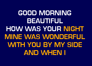 GOOD MORNING
BEAUTIFUL
HOW WAS YOUR NIGHT
MINE WAS WONDERFUL
WITH YOU BY MY SIDE
AND WHEN I