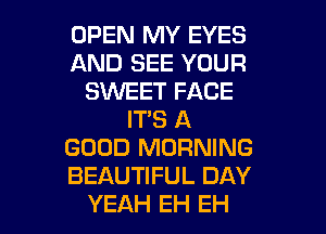 OPEN MY EYES
AND SEE YOUR
SKNEET FACE
IT'S A
GOOD MORNING
BEAUTIFUL DAY

YEAH EH EH l