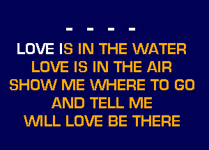LOVE IS IN THE WATER
LOVE IS IN THE AIR
SHOW ME WHERE TO GO
AND TELL ME
WILL LOVE BE THERE