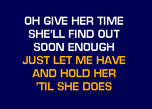 0H GIVE HER TIME
SHELL FIND OUT
SOON ENOUGH
JUST LET ME HAVE
AND HOLD HER
'TIL SHE DOES