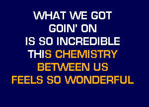 WHAT WE GOT
GOIN' 0N
IS SO INCREDIBLE
THIS CHEMISTRY
BETWEEN US
FEELS SO WONDERFUL