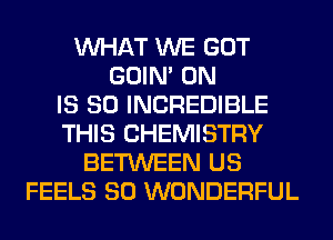 WHAT WE GOT
GOIN' 0N
IS SO INCREDIBLE
THIS CHEMISTRY
BETWEEN US
FEELS SO WONDERFUL