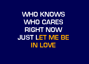 WHO KNOWS
WHO CARES
RIGHT NOW

JUST LET ME BE
IN LOVE