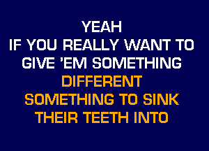 YEAH
IF YOU REALLY WANT TO
GIVE 'EM SOMETHING
DIFFERENT
SOMETHING TO SINK
THEIR TEETH INTO